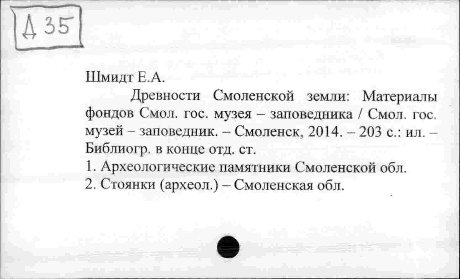 ﻿Шмидт Е.А.
Древности Смоленской земли: Материалы фондов Смол. гос. музея - заповедника / Смол. гос. музей - заповедник. - Смоленск, 2014. - 203 с.: ил. -Библиогр. в конце отд. ст.
1.	Археологические памятники Смоленской обл.
2.	Стоянки (археол.) - Смоленская обл.